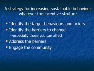 A strategy for increasing sustainable behaviour whatever the incentive struture Identify the target behaviours and actors Identify the barriers to change --especially those you can affect  Address the barriers Engage the community 