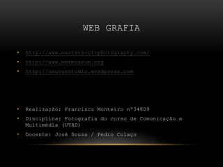 WEB GRAFIA
• http://www.masters-of-photography.com/
• http://www.metmuseum.org
• http://anuvuestudio.wordpress.com
• Realização: Francisco Monteiro nº34809
• Disciplina: Fotografia do curso de Comunicação e
Multimédia (UTAD)
• Docente: José Sousa / Pedro Colaço
 
