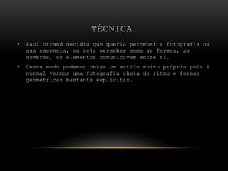 TÉCNICA
• Paul Strand decidiu que queria perceber a fotografia na
sua essencia, ou seja perceber como as formas, as
sombras, os elementos comunicavam entre si.
• Deste modo podemos obter um estilo muito próprio pois é
normal vermos uma fotografia cheia de ritmo e formas
geometricas bastante explicitas.
 