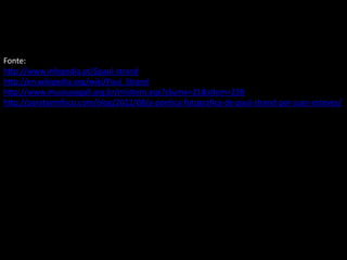 Fonte:
http://www.infopedia.pt/$paul-strand
http://en.wikipedia.org/wiki/Paul_Strand
http://www.museusegall.org.br/mlsItem.asp?sSume=21&sItem=238
http://paratyemfoco.com/blog/2012/08/a-poetica-fotografica-de-paul-strand-por-juan-esteves/
 