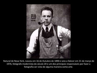 Natural de Nova York, nasceu em 16 de Outubro de 1890 e veio a falecer em 31 de março de
1976, fotógrafo modernista do século 20 e um dos principais responsáveis por fazer a
fotografia ser vista de alguma maneira como arte.
 