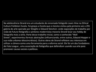 Na adolescência Strand era um estudante do renomado fotógrafo Lewis Hine na Ethical
Culture Fieldston Escola. Foi graças a Escola que o mesmo visitou pela primeira vez a 291
galeria de arte operado por Stieglitz e Edward Steichen- onde exposições de trabalho por
visão de futuro fotógrafos e pintores modernistas moveria Strand levar seu hobby de
fotografia mais a sério. Parte desse trabalho inicial, como o conhecido "Wall
Street", experimentou formais abstrações (influenciando, entre outros, Edward Hopper e
sua visão urbanos idiossincráticos). Outras obras de Strand refletem seu interesse em
utilizar a câmera como uma ferramenta para a reforma social. Ele foi um dos fundadores
do Foto League , uma associação de fotógrafos que defendiam usando sua arte para
promover causas sociais e políticas.
 