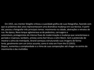 Em Em 1915, seu mentor Stieglitz criticou a suavidade gráfica de suas fotografias, fazendo com
que os próximos dois anos representassem uma dramática mudança em sua técnica. A partir
daí, passou a fotografar três principais temas: movimento na cidade, abstrações e retratos de
rua. Na época, Nova Iorque aglomerava-se de pedestres, carruagens e
automóveis, protagonistas do intenso fluxo de modernização e mudança que caracterizava o
período e inspirava, também, artistas como Karl Struss e John Marin. Sem a pretensão de
mostrar a alma da metrópole, Strand começou estruturando suas imagens de forma
lenta, geralmente com um único assunto, como é visto em From the El (1915).
Depois, aumentou a complexidade e o ritmo de suas composições até chegar no centro do
movimento e das multidões.
 