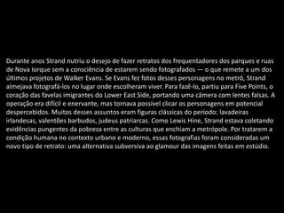 Durante anos Strand nutriu o desejo de fazer retratos dos frequentadores dos parques e ruas
de Nova Iorque sem a consciência de estarem sendo fotografados — o que remete a um dos
últimos projetos de Walker Evans. Se Evans fez fotos desses personagens no metrô, Strand
almejava fotografá-los no lugar onde escolheram viver. Para fazê-lo, partiu para Five Points, o
coração das favelas imigrantes do Lower East Side, portando uma câmera com lentes falsas. A
operação era difícil e enervante, mas tornava possível clicar os personagens em potencial
despercebidos. Muitos desses assuntos eram figuras clássicas do período: lavadeiras
irlandesas, valentões barbudos, judeus patriarcas. Como Lewis Hine, Strand estava coletando
evidências pungentes da pobreza entre as culturas que enchiam a metrópole. Por tratarem a
condição humana no contexto urbano e moderno, essas fotografias foram consideradas um
novo tipo de retrato: uma alternativa subversiva ao glamour das imagens feitas em estúdio.
 