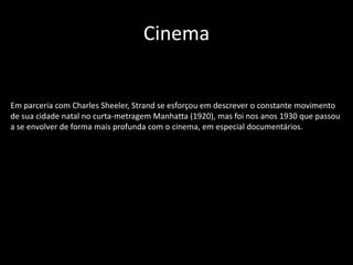 Cinema
Em parceria com Charles Sheeler, Strand se esforçou em descrever o constante movimento
de sua cidade natal no curta-metragem Manhatta (1920), mas foi nos anos 1930 que passou
a se envolver de forma mais profunda com o cinema, em especial documentários.
 