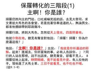 保羅轉化的三階段(1)
主啊！你是誰？
掃羅仍然向主的門徒、口吐威嚇兇殺的話、去見大祭司、求
文書給大馬色的各會堂、若是找著信奉這道的人、無論男女、
都准他捆綁帶到耶路撒冷。
掃羅行路，將到大馬色，忽然從天上發光，四面照著他。
他就仆倒在地，聽見有聲音對他說：「掃羅！掃羅！你為什
麼逼迫我？」
他說：「主啊！你是誰？」主說：「我就是你所逼迫的耶
穌。起來！進城去，你所當做的事，必有人告訴你。」 7 同
行的人站在那裡，說不出話來，聽見聲音，卻看不見人。 8
掃羅從地上起來，睜開眼睛，竟不能看見什麼。有人拉他的
手，領他進了大馬士革。三日不能看見，也不吃也不喝。
(徒9:1-9)
 