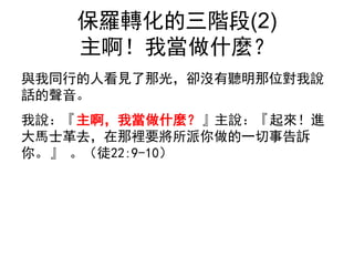 保羅轉化的三階段(2)
主啊！我當做什麼？
與我同行的人看見了那光，卻沒有聽明那位對我說
話的聲音。
我說：『主啊，我當做什麼？』主說：『起來！進
大馬士革去，在那裡要將所派你做的一切事告訴
你。』 。（徒22:9-10）
 