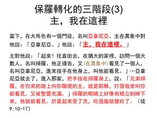 保羅轉化的三階段(3)
主，我在這裡
當下，在大馬色有一個門徒，名叫亞拿尼亞。主在異象中對
他說：「亞拿尼亞。」他說：「主，我在這裡。」
主對他說：「起來！往直街去，在猶大的家裡，訪問一個大
數人，名叫掃羅。他正禱告，又(在異象中)看見了一個人，
名叫亞拿尼亞，進來按手在他身上，叫他能看見。」…亞拿
尼亞就去了，進入那家，把手按在掃羅身上，說：「兄弟掃
羅，在你來的路上向你顯現的主，就是耶穌，打發我來叫你
能看見，又被聖靈充滿。」掃羅的眼睛上好像有鱗立刻掉下
來，他就能看見。於是起來受了洗，吃過飯就健壯了。（徒
9:10-17）
 