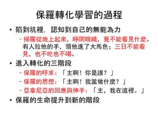 保羅轉化學習的過程
• 陷到坑裡，認知到自己的無能為力
–掃羅從地上起來，睜開眼睛，竟不能看見什麼。
有人拉他的手，領他進了大馬色；三日不能看
見，也不吃也不喝。
• 進入轉化的三階段
–保羅的呼求：「主啊！你是誰？」
–保羅的思想：「主啊！我當做什麼？」
–亞拿尼亞的回應與伸手：「主，我在這裡。」
• 保羅的生命提升到新的階段
 