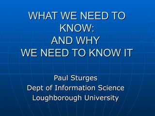 WHAT WE NEED TO KNOW: AND WHY  WE NEED TO KNOW IT Paul Sturges Dept of Information Science Loughborough University 