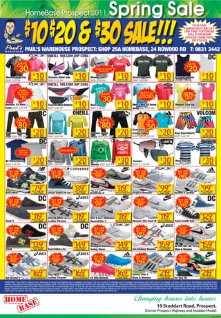 PLUS OUR
                                                                                                                                                                                                                                            FAMOUS BUY ONE GET
                                                                                                                                                                                                                                            ONE FREE FOOTWEAR
                                                                                                                                                                                                                                              SALE IS ON NOW!!!
                                                                                                                                                                                                                                             CHOOSE FROM OVER
                                                                                                                                                                                                                                                300 STYLES!


                          PAUL’S WAREHOUSE PROSPECT: SHOP 25A HOMEBASE, 24 ROWOOD RD T: 9631 3442

                SAVE                                                                                                                                                                                                                            SAVE

                  30
               $
                                                                                                                                                                                                                                                  20
                                                                                                                                                                                                                                               $
                                                                                                                       UNBELIEVABLE
                                                                                                                          PRICE!!!

 Womens Wind Top
 RRP $39.99*
                                      $
                                          10
                                      SAVE $30
                                                         Womens Bikini Tops
                                                         RRP $39.99*
                                                                                              $
                                                                                                  10
                                                                                              SAVE $30
                                                                                                                 Womens Tees
                                                                                                                 RRP $49.99*
                                                                                                                                                      $
                                                                                                                                                          10
                                                                                                                                                      SAVE $40
                                                                                                                                                                         Basic Logo Shirt
                                                                                                                                                                         RRP $49.99*
                                                                                                                                                                                                             $
                                                                                                                                                                                                                 10
                                                                                                                                                                                                             SAVE $40
                                                                                                                                                                                                                                 DC Plain Singlets
                                                                                                                                                                                                                                 RRP $29.99*
                                                                                                                                                                                                                                                                      $
                                                                                                                                                                                                                                                                          10
                                                                                                                                                                                                                                                                      SAVE $20



                  HEAPS

                                                                                                                                                                                                                                           80%
                OF OTHER                                                                                                                                                         HEAPS OF
                 REEBOK                                                                                                        SAVE                                              COLOURS

                                                                                                                                30
                                                                                                                              $
                    $
                     10                                                                                                                                                          AVAILABLE
                                                                                                                                                                                                                                             OFF
Womens 3/4 Wind
Pants RRP $49.99*
                                      $
                                          10
                                      SAVE $40
                                                         Assorted Bikini Bottoms
                                                         RRP $39.99*
                                                                                              $
                                                                                                  10
                                                                                              SAVE $30
                                                                                                                 Mens Tees
                                                                                                                 RRP $39.99*
                                                                                                                                                      $
                                                                                                                                                          10
                                                                                                                                                      SAVE $30
                                                                                                                                                                         Mens & Boys S/S Soccer
                                                                                                                                                                         Jersey RRP $29.99
                                                                                                                                                                                                             $
                                                                                                                                                                                                                 10
                                                                                                                                                                                                             SAVE $20
                                                                                                                                                                                                                                 Womens Train Top
                                                                                                                                                                                                                                 RRP $49.99*
                                                                                                                                                                                                                                                                      $
                                                                                                                                                                                                                                                                          10
                                                                                                                                                                                                                                                                      SAVE $40




                SAVE                                                                                                          SAVE                                                         SAVE

                 80                                                                                                            80
               $                                                                                                             $                                                             UP TO

                                                                                                                                                                                             50
                                                                                                                                                                                         $


                                          20                                                      20                                                      20                                                     20                                                       20
                                                                                                                                                                         Australian
 Assorted Womens
                                      $                  Rash Shirts
                                                                                              $                  Womens Skinny
                                                                                                                                                      $                  Cricket Polos
                                                                                                                                                                                                             $                   Boys Boardshorts
                                                                                                                                                                                                                                                                      $
 Pant RRP $99.99*                     SAVE $80           RRP $69.99*                          SAVE $50           Jeans RRP $99.99*                    SAVE $80           RRP up to $69.99                  SAVE UP TO $50        RRP $69.99*                          SAVE $50




                 HEAPS OF                                               UNHEARD OF!
                 COLOURS
                 AVAILABLE


 DC Plain T-Shirts
 RRP $39.99*
                                      $
                                          20
                                      SAVE $20
                                                         Mens Sweat
                                                         RRP $69.99*
                                                                                              $
                                                                                                  20
                                                                                               SAVE $50
                                                                                                                 Mens Winter Crew
                                                                                                                 Sweats RRP $69.99
                                                                                                                                                      $
                                                                                                                                                          30
                                                                                                                                                      SAVE $40
                                                                                                                                                                         Sunnies
                                                                                                                                                                         RRP $119.99*
                                                                                                                                                                                                             $
                                                                                                                                                                                                                 30
                                                                                                                                                                                                              SAVE $90
                                                                                                                                                                                                                                 Mens Polo
                                                                                                                                                                                                                                 RRP $69.99*
                                                                                                                                                                                                                                                                      $
                                                                                                                                                                                                                                                                          30
                                                                                                                                                                                                                                                                      SAVE $40


     BUY ONE                                                 BUY ONE                                                 BUY ONE                                                BUY ONE                                                 BUY ONE
                                                                                                                       GET A
     GET ONE                                                 GET ONE                                                DIFFERENT                                               GET ONE                                                 GET ONE
                                                                                                                      BRAND
      FREE                                                     FREE                                                    FREE                                                   FREE                                                   FREE



 KJ572NVG
                                    $
                                       79
                                    BUY ONE GET
                                     ONE FREE
                                                99

                                                         Chuck Taylors Hi Cut
                                                                                            $
                                                                                              89
                                                                                            BUY ONE GET
                                                                                             ONE FREE
                                                                                                        99

                                                                                                                 Incinerate Jr
                                                                                                                                                   $
                                                                                                                                                      89       99
                                                                                                                                                      BUY ONE GET A
                                                                                                                                                  DIFFERENT BRAND FREE   Errigal II Womens
                                                                                                                                                                                                           $
                                                                                                                                                                                                             99
                                                                                                                                                                                                           BUY ONE GET
                                                                                                                                                                                                            ONE FREE
                                                                                                                                                                                                                       99

                                                                                                                                                                                                                                 Duramo 3 Leather
                                                                                                                                                                                                                                                                  $
                                                                                                                                                                                                                                                                      99
                                                                                                                                                                                                                                                                  BUY ONE GET
                                                                                                                                                                                                                                                                   ONE FREE
                                                                                                                                                                                                                                                                              99



     BUY ONE                                                 BUY ONE                                                 BUY ONE                                                 BUY ONE                                                BUY ONE
                                                                                                                       GET A                                                   GET A
     GET ONE                                                 GET ONE                                                DIFFERENT                                               DIFFERENT                                               GET ONE
                                                                                                                      BRAND                                                   BRAND
      FREE                                                     FREE                                                    FREE                                                    FREE                                                   FREE



 Tonik S
                                   $
                                      19
                                      1
                                    BUY ONE GET
                                     ONE FREE
                                                99
                                                         Gel TRX Mens
                                                         Leather XTrainer
                                                                                           $
                                                                                              19
                                                                                              1
                                                                                           BUY ONE GET
                                                                                            ONE FREE
                                                                                                        99
                                                                                                                 Dart 8 Lea / Womens
                                                                                                                 Downshifter 3
                                                                                                                                                   $
                                                                                                                                                      1
                                                                                                                                                      19        99
                                                                                                                                                      BUY ONE GET A
                                                                                                                                                  DIFFERENT BRAND FREE   Womens City Court VI
                                                                                                                                                                                                           $
                                                                                                                                                                                                             19
                                                                                                                                                                                                             1          99
                                                                                                                                                                                                              BUY ONE GET A
                                                                                                                                                                                                          DIFFERENT BRAND FREE   Court Graffik Vulc
                                                                                                                                                                                                                                                                 $
                                                                                                                                                                                                                                                                  129
                                                                                                                                                                                                                                                                   BUY ONE GET
                                                                                                                                                                                                                                                                    ONE FREE
                                                                                                                                                                                                                                                                                 99



     BUY ONE                                                 BUY ONE                                                 BUY ONE                                                 BUY ONE                                                 BUY ONE
                                                                                                                                                                                                                                       GET A
     GET ONE                                                 GET ONE                                                 GET ONE                                                 GET ONE                                                DIFFERENT
                                                                                                                                                                                                                                      BRAND
      FREE                                                     FREE                                                    FREE                                                   FREE                                                     FREE




 Stock
                                  $
                                   139
                                    BUY ONE GET
                                     ONE FREE
                                                  99

                                                         Boost/Alias Lite
                                                                                          $
                                                                                           149
                                                                                            BUY ONE GET
                                                                                             ONE FREE
                                                                                                          99
                                                                                                                 Reinspire Womens
                                                                                                                 Toning Shoes
                                                                                                                                                  $
                                                                                                                                                   149
                                                                                                                                                    BUY ONE GET
                                                                                                                                                     ONE FREE
                                                                                                                                                                 99

                                                                                                                                                                         Gel Academy Womens
                                                                                                                                                                                                         $
                                                                                                                                                                                                          159
                                                                                                                                                                                                           BUY ONE GET
                                                                                                                                                                                                            ONE FREE
                                                                                                                                                                                                                         99
                                                                                                                                                                                                                                 Air Max Run Lite
                                                                                                                                                                                                                                 Mens & Womens
                                                                                                                                                                                                                                                                 $
                                                                                                                                                                                                                                                                  159           99
                                                                                                                                                                                                                                                                     BUY ONE GET A
                                                                                                                                                                                                                                                                 DIFFERENT BRAND FREE



     BUY ONE                                                 BUY ONE                                                 BUY ONE                                                 BUY ONE                                                 BUY ONE
       GET A                                                   GET A                                                                                                                                                                   GET A
    DIFFERENT                                               DIFFERENT                                                GET ONE                                                 GET ONE                                                DIFFERENT
      BRAND                                                   BRAND                                                                                                                                                                   BRAND
       FREE                                                    FREE                                                    FREE                                                   FREE                                                     FREE




 Gel Stratus 4
                                  $
                                   169           99
                                      BUY ONE GET A
                                  DIFFERENT BRAND FREE
                                                         Gel 160TR
                                                         Leather XTrainer
                                                                                          $
                                                                                           169           99
                                                                                              BUY ONE GET A
                                                                                          DIFFERENT BRAND FREE
                                                                                                                 CC Ride Womens
                                                                                                                                                  $
                                                                                                                                                   169
                                                                                                                                                   BUY ONE GET
                                                                                                                                                    ONE FREE
                                                                                                                                                                 99
                                                                                                                                                                         Adistar Ride 3
                                                                                                                                                                         Mens & Womens
                                                                                                                                                                                                          $
                                                                                                                                                                                                             219
                                                                                                                                                                                                           BUY ONE GET
                                                                                                                                                                                                            ONE FREE
                                                                                                                                                                                                                         99

                                                                                                                                                                                                                                 Air Max 90
                                                                                                                                                                                                                                                                  $
                                                                                                                                                                                                                                                                   219          99
                                                                                                                                                                                                                                                                     BUY ONE GET A
                                                                                                                                                                                                                                                                 DIFFERENT BRAND FREE


CONDITIONS: Every effort is made by Paul’s Warehouse to ensure that all featured stock is available in all stores at the time of printing. Occasionally due to unforeseen circumstances some items may not be available in all stores. Some items in this catalogue have been directly
imported. Some lines of this imported stock may vary between stores. The items that have an asterisk after the RRP price; have been directly imported. Those items featured in this advertisement have their recommended retail price based on similar or the same Australian items. Any
save prices indicated are based off the RRP Prices of these similar or same Australian items. The Buy One Get One Free Sale applies to selected footwear styles only and does not include clothing and equipment. Both pairs of shoes must be from the selected Buy One Get One Free
Range. Customers pay for the more expensive of the two pairs purchased. Purchase Nike or Asics shoes from the Buy One Get One Free Range and your Free pair must be from a different brand to the equal of lesser value. - When purchasing a Nike shoe, you can not select an Asics
shoe as your free pair and vice versa. The $10,$20 and $30 stock will be sold at this price for a limited time only and will be available whilst stocks last.




                                                                                                                                                                                                        19 Stoddart Road, Prospect.
                                                                                                                                                                                        (Corner Prospect Highway and Stoddart Road)
                                                                                                                                                                                                                                                                                L2387712-270911
 