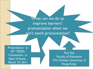 What can we do to improve learners’ pronunciation when we can’t teach pronunciation?  Paul Sze Faculty of Education The Chinese University of Hong Kong  Presentation  at 45 th  TESOL Convention  in New Orleans,  March 19, 2011 