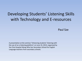 Developing Students’ Listening Skills
with Technology and E-resources
Paul Sze
A presentation at the seminar ‘Enhancing students’ listening with
the use of an e-listening platform’ on June 19, 2013; organised by
Yan Chai Hospital Wong Wha San Secondary School for English
Language teachers from secondary schools.
 