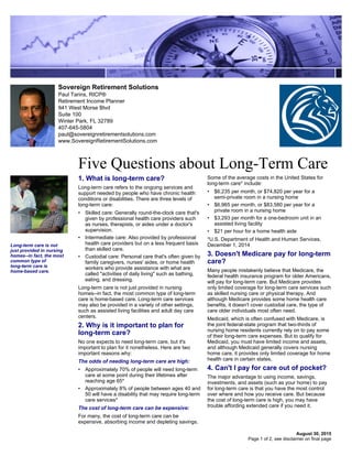Sovereign Retirement Solutions
Paul Tarins, RICP®
Retirement Income Planner
941 West Morse Blvd
Suite 100
Winter Park, FL 32789
407-645-5804
paul@sovereignretirementsolutions.com
www.SovereignRetirementSolutions.com
Five Questions about Long-Term Care
August 30, 2015
1. What is long-term care?
Long-term care refers to the ongoing services and
support needed by people who have chronic health
conditions or disabilities. There are three levels of
long-term care:
• Skilled care: Generally round-the-clock care that's
given by professional health care providers such
as nurses, therapists, or aides under a doctor's
supervision.
• Intermediate care: Also provided by professional
health care providers but on a less frequent basis
than skilled care.
• Custodial care: Personal care that's often given by
family caregivers, nurses' aides, or home health
workers who provide assistance with what are
called "activities of daily living" such as bathing,
eating, and dressing.
Long-term care is not just provided in nursing
homes--in fact, the most common type of long-term
care is home-based care. Long-term care services
may also be provided in a variety of other settings,
such as assisted living facilities and adult day care
centers.
2. Why is it important to plan for
long-term care?
No one expects to need long-term care, but it's
important to plan for it nonetheless. Here are two
important reasons why:
The odds of needing long-term care are high:
• Approximately 70% of people will need long-term
care at some point during their lifetimes after
reaching age 65*
• Approximately 8% of people between ages 40 and
50 will have a disability that may require long-term
care services*
The cost of long-term care can be expensive:
For many, the cost of long-term care can be
expensive, absorbing income and depleting savings.
Some of the average costs in the United States for
long-term care* include:
• $6,235 per month, or $74,820 per year for a
semi-private room in a nursing home
• $6,965 per month, or $83,580 per year for a
private room in a nursing home
• $3,293 per month for a one-bedroom unit in an
assisted living facility
• $21 per hour for a home health aide
*U.S. Department of Health and Human Services,
December 1, 2014
3. Doesn't Medicare pay for long-term
care?
Many people mistakenly believe that Medicare, the
federal health insurance program for older Americans,
will pay for long-term care. But Medicare provides
only limited coverage for long-term care services such
as skilled nursing care or physical therapy. And
although Medicare provides some home health care
benefits, it doesn't cover custodial care, the type of
care older individuals most often need.
Medicaid, which is often confused with Medicare, is
the joint federal-state program that two-thirds of
nursing home residents currently rely on to pay some
of their long-term care expenses. But to qualify for
Medicaid, you must have limited income and assets,
and although Medicaid generally covers nursing
home care, it provides only limited coverage for home
health care in certain states.
4. Can't I pay for care out of pocket?
The major advantage to using income, savings,
investments, and assets (such as your home) to pay
for long-term care is that you have the most control
over where and how you receive care. But because
the cost of long-term care is high, you may have
trouble affording extended care if you need it.
Long-term care is not
just provided in nursing
homes--in fact, the most
common type of
long-term care is
home-based care.
Page 1 of 2, see disclaimer on final page
 