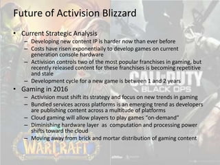 Future of Activision Blizzard
• Current Strategic Analysis
   – Developing new content IP is harder now than ever before
   – Costs have risen exponentially to develop games on current
     generation console hardware
   – Activision controls two of the most popular franchises in gaming, but
     recently released content for these franchises is becoming repetitive
     and stale
   – Development cycle for a new game is between 1 and 2 years
• Gaming in 2016
   – Activision must shift its strategy and focus on new trends in gaming
   – Bundled services across platforms is an emerging trend as developers
     are publishing content across a multitude of platforms
   – Cloud gaming will allow players to play games “on-demand”
   – Diminishing hardware layer as computation and processing power
     shifts toward the cloud
   – Moving away from brick and mortar distribution of gaming content
 