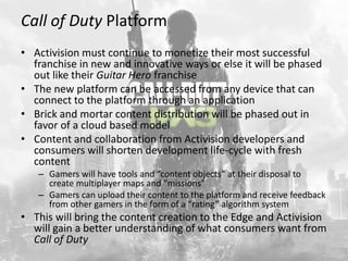 Call of Duty Platform
• Activision must continue to monetize their most successful
  franchise in new and innovative ways or else it will be phased
  out like their Guitar Hero franchise
• The new platform can be accessed from any device that can
  connect to the platform through an application
• Brick and mortar content distribution will be phased out in
  favor of a cloud based model
• Content and collaboration from Activision developers and
  consumers will shorten development life-cycle with fresh
  content
   – Gamers will have tools and “content objects” at their disposal to
     create multiplayer maps and “missions”
   – Gamers can upload their content to the platform and receive feedback
     from other gamers in the form of a “rating” algorithm system
• This will bring the content creation to the Edge and Activision
  will gain a better understanding of what consumers want from
  Call of Duty
 