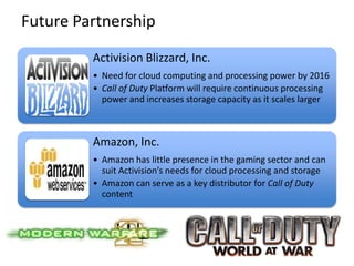 Future Partnership
         Activision Blizzard, Inc.
         • Need for cloud computing and processing power by 2016
         • Call of Duty Platform will require continuous processing
           power and increases storage capacity as it scales larger



         Amazon, Inc.
         • Amazon has little presence in the gaming sector and can
           suit Activision’s needs for cloud processing and storage
         • Amazon can serve as a key distributor for Call of Duty
           content
 