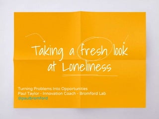 Taking a fresh look
at Loneliness
Turning Problems Into Opportunities
Paul Taylor - Innovation Coach - Bromford Lab
@paulbromford
 