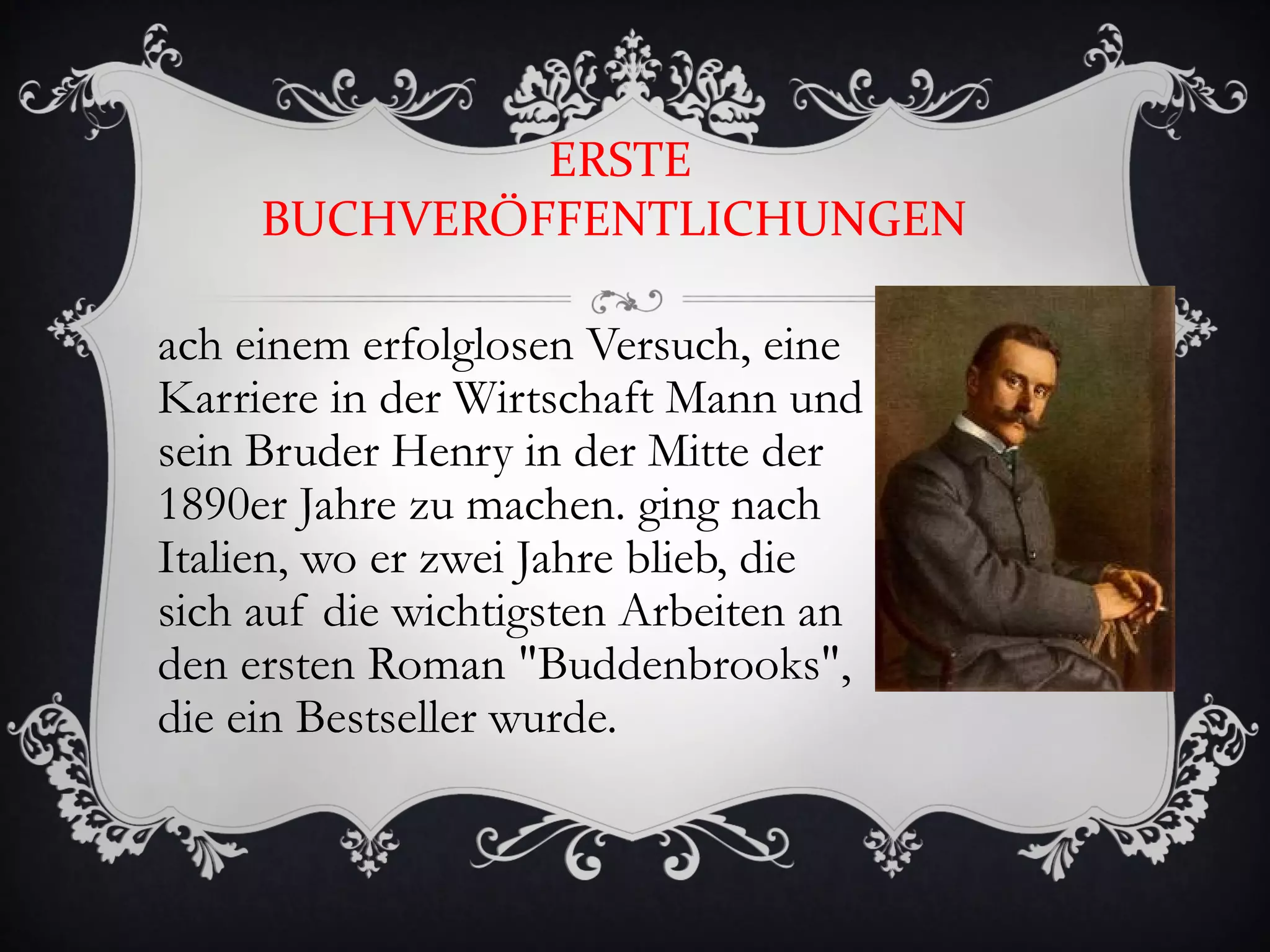 ERSTE
     BUCHVERÖFFENTLICHUNGEN

ach einem erfolglosen Versuch, eine
Karriere in der Wirtschaft Mann und
sein Bruder Henry in der Mitte der
1890er Jahre zu machen. ging nach
Italien, wo er zwei Jahre blieb, die
sich auf die wichtigsten Arbeiten an
den ersten Roman "Buddenbrooks",
die ein Bestseller wurde.
 