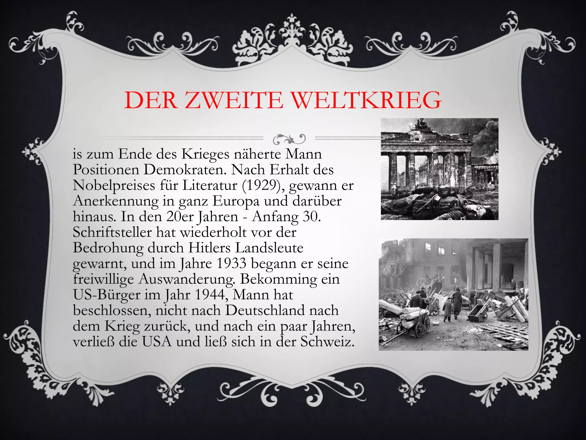 DER ZWEITE WELTKRIEG
is zum Ende des Krieges näherte Mann
Positionen Demokraten. Nach Erhalt des
Nobelpreises für Literatur (1929), gewann er
Anerkennung in ganz Europa und darüber
hinaus. In den 20er Jahren - Anfang 30.
Schriftsteller hat wiederholt vor der
Bedrohung durch Hitlers Landsleute
gewarnt, und im Jahre 1933 begann er seine
freiwillige Auswanderung. Bekomming ein
US-Bürger im Jahr 1944, Mann hat
beschlossen, nicht nach Deutschland nach
dem Krieg zurück, und nach ein paar Jahren,
verließ die USA und ließ sich in der Schweiz.
 