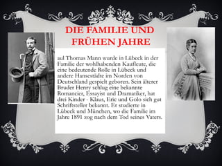 DIE FAMILIE UND
    FRÜHEN JAHRE
aul Thomas Mann wurde in Lübeck in der
Familie der wohlhabenden Kaufleute, die
eine bedeutende Rolle in Lübeck und
andere Hansestädte im Norden von
Deutschland gespielt geboren. Sein älterer
Bruder Henry schlug eine bekannte
Romancier, Essayist und Dramatiker, hat
drei Kinder - Klaus, Eric und Golo sich gut
Schriftsteller bekannt. Er studierte in
Lübeck und München, wo die Familie im
Jahre 1891 zog nach dem Tod seines Vaters.
 