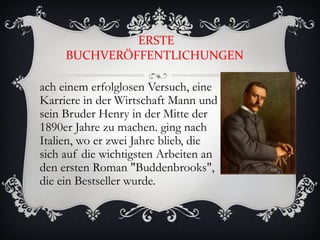 ERSTE
     BUCHVERÖFFENTLICHUNGEN

ach einem erfolglosen Versuch, eine
Karriere in der Wirtschaft Mann und
sein Bruder Henry in der Mitte der
1890er Jahre zu machen. ging nach
Italien, wo er zwei Jahre blieb, die
sich auf die wichtigsten Arbeiten an
den ersten Roman "Buddenbrooks",
die ein Bestseller wurde.
 