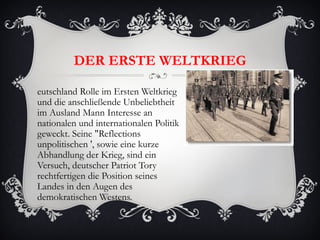DER ERSTE WELTKRIEG

eutschland Rolle im Ersten Weltkrieg
und die anschließende Unbeliebtheit
im Ausland Mann Interesse an
nationalen und internationalen Politik
geweckt. Seine "Reflections
unpolitischen ', sowie eine kurze
Abhandlung der Krieg, sind ein
Versuch, deutscher Patriot Tory
rechtfertigen die Position seines
Landes in den Augen des
demokratischen Westens.
 