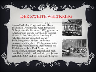 DER ZWEITE WELTKRIEG
is zum Ende des Krieges näherte Mann
Positionen Demokraten. Nach Erhalt des
Nobelpreises für Literatur (1929), gewann er
Anerkennung in ganz Europa und darüber
hinaus. In den 20er Jahren - Anfang 30.
Schriftsteller hat wiederholt vor der
Bedrohung durch Hitlers Landsleute
gewarnt, und im Jahre 1933 begann er seine
freiwillige Auswanderung. Bekomming ein
US-Bürger im Jahr 1944, Mann hat
beschlossen, nicht nach Deutschland nach
dem Krieg zurück, und nach ein paar Jahren,
verließ die USA und ließ sich in der Schweiz.
 