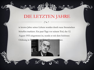 DIE LETZTEN JAHRE

ie letzten Jahre seines Lebens wurden durch neue literarischen
Schaffen markiert. Ein paar Tage vor seinem Tod, das 12.
August 1955 eingetreten ist, wurde er mit dem höchsten
Ordnung in Deutschland, "Merit" ausgezeichnet.
 