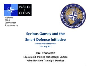 Supreme
Allied
Commander
Transformation



                   Serious Games and the
                  Smart Defence Initiative
                            Serious Play Conference
                                 22nd Aug 2012


                            Paul Thurkettle
                 Education & Training Technologies Section
                    Joint Education Training & Exercises
                                                             1
 