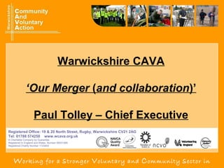 Working for a stronger Voluntary and Community sector in
Registered Office: 19 & 20 North Street, Rugby, Warwickshire CV21 2AG
Tel: 01788 574258 www.wcava.org.uk
A Charitable Company by Guarantee.
Registered in England and Wales. Number 06531268.
Registered Charity Number 1123402
Warwickshire CAVA
‘Our Merger (and collaboration)’
Paul Tolley – Chief Executive
 