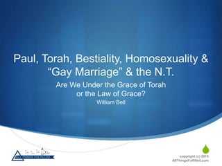 S
Paul, Torah, Bestiality, Homosexuality &
“Gay Marriage” & the N.T.
Are We Under the Grace of Torah
or the Law of Grace?
William Bell
copyright (c) 2015
AllThingsFulfilled.com
 
