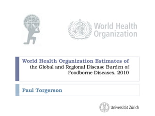 World Health Organization Estimates of
the Global and Regional Disease Burden of
Foodborne Diseases, 2010
Paul Torgerson
 