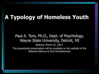 A Typology of Homeless Youth


    Paul A. Toro, Ph.D., Dept. of Psychology,
      Wayne State University, Detroit, MI
                      Webinar, March 22, 2012
  This powerpoint presentation will be available on the website of the
               National Alliance to End Homelessness
 