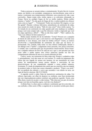 2. SUGESTÃO SOCIAL

    Todas as pessoas se acusam mútua e constantemente. Só pelo fato de viverem
juntas, em família e em sociedade, comparam-se, inevitavelmente, umas com as
outras e contrastam seus temperamentos diferentes, seus conceitos de vida e suas
convicções. Algum tempo atrás, minha esposa e eu estávamos almoçando na
França. Havia no cardápio língua de boi ao molho madeira. Minha mulher
chamou o "maître": "Eu não gosto de língua de boi; o senhor poderia me oferecer
outra coisa no lugar?" — "Certamente! Tenho um excelente filé mignon, se isso
lhe agrada". Durante o almoço falávamos, naturalmente, do sentimento de culpa,
meu assunto de estudo da época. "Sabe de uma coisa?" disse minha esposa, "eu
fui tomada de um sentimento de culpa quando pedi uma mudança no cardápio,
porque você come sempre tudo o que lhe oferecem e tenho a impressão que você
me julga caprichosa e difícil". - "Mas eu não disse nada!" - "Não", replicou ela,
"mas o seu silêncio foi bem expressivo!"
    Minha reação imediata foi de me defender: "Como!? Procuro ser o campeão
do direito de cada um ser o que é, sem reservas e sem fingimento; e você não ousa
manifestar os seus desejos, com medo de minhas críticas!" Assim, eu tentava
devolver-lhe a responsabilidade do sentimento de culpa que ela havia ex-
perimentado. Ela, contudo, tinha razão: no meu silêncio embaraçado, durante o
seu diálogo com o "maître", o julgamento estava presente, sim; pouco consciente,
é verdade, mas o suficiente para que ela percebesse intuitivamente. Posso tornar-
me o campeão ardoroso do dever de cada um ser o que é, sem perceber que faço
pesar sobre a minha esposa uma crítica silenciosa quando ela tem um
comportamento diferente do meu ou se mostra diferente de mim.
     Cultivo, assim, um sentimento de falsa culpa nela. Porque a verdadeira culpa
é, principalmente, você não ousar ser você mesmo. É o medo do julgamento dos
outros que nos impede de sermos nós mesmos, de nos mostrarmos tal como
somos, de manifestarmos nossos gostos, desejos e convicções, de nos
desenvolvermos, de nos expandirmos segundo a nossa própria natureza,
livremente. É o medo do julgamento dos outros que nos esteriliza, que nos impede
de produzir todos os frutos que somos chamados a produzir. "Fiquei com medo"
diz, na parábola dos talentos, o servo que escondeu o seu talento na terra, em
lugar de fazê-lo valorizar. (Mt 25:25 BLH)
    A sugestão social é, então, fonte de inumeráveis sentimentos de culpa. Um
silêncio reprovador, um olhar de desprezo ou zombaria, uma frase pronunciada
não raro impensadamente podem constituir uma poderosa sugestão. Assim, uma
filha chora a morte de seu pai e a mãe insinua: "Não chore por seu pai; ele morreu
porque você não era boazinha; agora, você deve me obedecer!"
    A última frase é a chave para se conhecer o sentimento que leva esta mãe, em
sua confusão, a falar assim à filha: a angústia de se encontrar sozinha para educá-
 