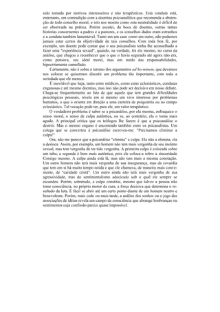 sido tomada por motivos interesseiros e não terapêuticos. Esta conduta está,
entretanto, em contradição com a doutrina psicoanalítica que recomenda a absten-
ção de todo conselho moral, e isto nos mostra como esta neutralidade é difícil de
ser observada na prática. Porém escutei, da boca de doentes, outras tantas
histórias concernentes a padres e a pastores, e os conselhos dados eram estranhos
e a conduta também lamentável. Tanto em um caso como em outro, não podemos
jamais estar certos da objetividade de tais conselhos. Com toda boa fé, por
exemplo, um doente pode contar que o seu psicanalista tenha lhe aconselhado a
fazer uma "experiência sexual", quando, na verdade, foi ele mesmo, no curso da
análise, que chegou a reconhecer que o que o havia segurado até agora não era,
como pensava, seu ideal moral, mas um medo das responsabilidades,
hipocritamente camuflado.
     Certamente, não é sobre o terreno dos argumentos ad ho-minem, que devemos
nos colocar se quisermos discutir um problema tão importante, com toda a
seriedade que ele merece.
     É inevitável que haja, tanto entre médicos, como entre eclesiásticos, condutas
enganosas e até mesmo doentias, mas isto não pode ser decisivo em nosso debate.
Chega-se frequentemente ao fato de que aquele que tem grandes dificuldades
psicológicas pessoais, revela em si mesmo um vivo interesse por problemas
humanos, o que o orienta em direção a uma carreira de psiquiatria ou no campo
eclesiástico. Tal vocação pode ter, para ele, um valor terapêutico.
    O verdadeiro problema é saber se a psicanálise, por ela mesma, enfraquece o
senso moral, o senso de culpa autêntica, ou se, ao contrário, ela o torna mais
agudo. A principal crítica que os teólogos lhe fazem é que a psicoanálise o
destrói. Mas o mesmo engano é encontrado também entre os psicanalistas. Um
colega que se converteu à psicanálise escreveu-me: "Precisamos eliminar a
culpa!"
    Ora, não me parece que a psicanálise "elimina" a culpa. Ela não a elimina, ela
a desloca. Assim, por exemplo, um homem não tem mais vergonha de seu instinto
sexual, mas tem vergonha de ter tido vergonha. A primeira culpa é colocada sobre
um tabu; a segunda é bem mais autêntica, pois ele coloca-a sobre a sinceridade
Consigo mesmo. A culpa ainda está lá, mas não tem mais a mesma conotação.
Um outro homem não terá mais vergonha de sua insegurança, mas da covardia
que tem em si há muito tempo retida e que ele chamava, de maneira mais conve-
niente, de "caridade cristã". Um outro ainda não terá mais vergonha de sua
agressividade, mas do sentimentalismo adocicado sob o qual ele sempre se
escondeu. Porém, sobretudo, a culpa constitui, mesmo que talvez a pessoa não
tome consciência, no próprio motor da cura, a força decisiva que determina o re-
sultado da luta. É fácil se abrir até um certo ponto diante de um homem neutro e
benevolente. Porém, mais cedo ou mais tarde, a análise dos sonhos ou o jogo das
associações de idéias revela um campo da consciência que abrange lembranças ou
sentimentos cuja confissão parece quase impossível.
 