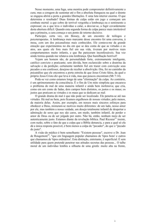 Nesse momento, uma fuga, uma mentira pode comprometer definitivamente a
cura; mas a coragem de sustentar até o fim a absoluta franqueza na qual o doente
se engajou abrirá a porta a grandes libertações. E uma luta interior enorme. O que
determina o resultado? Duas formas de culpa estão em jogo e começam um
combate mortal: a que cobre de terrível vergonha a lembrança ou o sentimento a
expressar; ou a que leva o indivíduo a calar, a desviar-se, a fugir covardemente
desta abertura difícil. Quando esta segunda forma de culpa parece mais intolerável
que a primeira, a cura começa o seu ponto de retorno decisivo.
     Participei, certa vez, em Bossey, de um encontro de teólogos e
psicoterapeutas. A lembrança mais marcante desse encontro foi uma conversa, à
mesa, com um dos psicanalistas mais conhecidos. Ele contava-me da grande
emoção que experimentou no dia em que se deu conta de que as virtudes e os
atos, aos quais ele fora mais fiel em sua vida, tiveram por motivos reais
comportamentos muito infantis, e que lhe pareceram inconfessáveis. Sua voz
ainda tremia quando me relatava esta lembrança. Que humilhação horrível!
     Vejam um homem são, de personalidade forte, extremamente inteligente,
católico convicto e praticante; sem dúvida, bem esclarecido sobre a doutrina da
salvação e da perdição; certamente também fiel em trazer com convicção seus
pecados a seu confessor, desejoso de receber a absolvição. Ora, foi no caminho da
psicanálise que ele encontrou a porta estreita de que Jesus Cristo falou, da qual o
próprio Jesus Cristo diz que leva à vida, mas que poucos encontram (Mt 7:14).
     Pode-se ver como estamos longe de uma "eliminação" da culpa. Ao contrário,
é um aprimoramento da consciência. É o fim de Um mito simplista que encarava
o problema do mal de uma maneira infantil e ainda bem inofensiva; que cria,
como em um conto de fadas, dois campos bem distintos, os justos e os maus; os
justos que praticam as virtudes e os maus que se dedicam ao mal.
     O grande drama do mal é que não pode ser localizado. Ele penetra-se até nas
virtudes. Há mal no bem, pois ficamos orgulhosos de nossas virtudes; pelo menos,
da maioria delas. Assim, por exemplo, em nossos mais sinceros esforços para
obedecer a Deus, misturam-se motivos muito diferentes: de um lado, nosso amor
por ele, mas também a nossa vaidade, um desejo totalmente infantil de despertar a
admiração de seres que nos são caros, um medo, também infantil, de perder o
amor de Deus ou de ser julgado por outro. Não há, então, nenhum meio de ser
autenticamente justo. Estamos diante da revelação bíblica. Paul Ricoeur33 insiste,
com razão, sobre o fato de que a culpa que a Bíblia denuncia, e para a qual só ela
dá a única resposta possível, é bem menos a culpa do "pecador", do que o "pecado
do justo".
     A visão do médico é bem semelhante: "Existem pessoas", escreve o Dr. Jean
de Rougemont34, "que em linguagem popular chamamos de 'tipos bons' e outros
que chamamos de 'tipos ordinários'. Esta distinção, entretanto, é superficial. É sem
utilidade para quem pretende penetrar nas atitudes secretas das pessoas... O talhe
moral de um indivíduo lembra a silhueta de uma girafa: muito alta na frente,
 