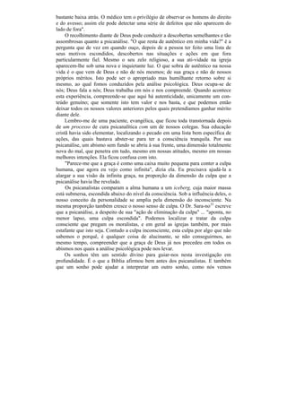 bastante baixa atrás. O médico tem o privilégio de observar os homens do direito
e do avesso; assim ele pode detectar uma série de defeitos que não aparecem do
lado de fora".
     O recolhimento diante de Deus pode conduzir a descobertas semelhantes e tão
assombrosas quanto a psicanálise. "O que resta de autêntico em minha vida?" é a
pergunta que de vez em quando ouço, depois de a pessoa ter feito uma lista de
seus motivos escondidos, descobertos nas situações e ações em que fora
particularmente fiel. Mesmo o seu zelo religioso, a sua ati-vidade na igreja
aparecem-lhe sob uma nova e inquietante luz. O que sobra de autêntico na nossa
vida é o que vem de Deus e não de nós mesmos; de sua graça e não de nossos
próprios méritos. Isto pode ser o apropriado mas humilhante retorno sobre si
mesmo, ao qual fomos conduzidos pela análise psicológica. Deus ocupa-se de
nós; Deus fala a nós; Deus trabalha em nós e nos compreende. Quando acontece
esta experiência, compreende-se que aqui há autenticidade, unicamente um con-
teúdo genuíno; que somente isto tem valor e nos basta, e que podemos então
deixar todos os nossos valores anteriores pelos quais pretendíamos ganhar mérito
diante dele.
     Lembro-me de uma paciente, evangélica, que ficou toda transtornada depois
de um processo de cura psicanalítica com um de nossos colegas. Sua educação
cristã havia sido elementar, localizando o pecado em uma lista bem específica de
ações, das quais bastava abster-se para ter a consciência tranquila. Por sua
psicanálise, um abismo sem fundo se abriu à sua frente, uma dimensão totalmente
nova do mal, que penetra em tudo, mesmo em nossas atitudes, mesmo em nossas
melhores intenções. Ela ficou confusa com isto.
     "Parece-me que a graça é como uma caixa muito pequena para conter a culpa
humana, que agora eu vejo como infinita", dizia ela. Eu precisava ajudá-la a
alargar a sua visão da infinita graça, na proporção da dimensão da culpa que a
psicanálise havia lhe revelado.
     Os psicanalistas comparam a alma humana a um iceberg, cuja maior massa
está submersa, escondida abaixo do nível da consciência. Sob a influência deles, o
nosso conceito da personalidade se amplia pela dimensão do inconsciente. Na
mesma proporção também cresce o nosso senso de culpa. O Dr. Sara-no33 escreve
que a psicanálise, a despeito de sua "ação de eliminação da culpa" ... "aponta, no
menor lapso, uma culpa escondida". Podemos localizar e tratar da culpa
consciente que pregam os moralistas, e em geral as igrejas também, por mais
estafante que isto seja. Contudo a culpa inconsciente, esta culpa por algo que não
sabemos o porquê, é qualquer coisa de alucinante, se não conseguirmos, ao
mesmo tempo, compreender que a graça de Deus já nos precedeu em todos os
abismos nos quais a análise psicológica pode nos levar.
     Os sonhos têm um sentido divino para guiar-nos nesta investigação em
profundidade. É o que a Bíblia afirmou bem antes dos psicanalistas. E também
que um sonho pode ajudar a interpretar um outro sonho, como nós vemos
 
