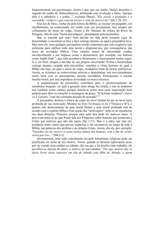frequentemente em psicoterapia. Assim é que, por um sonho, Daniel descobre o
segredo do sonho de Nabucodonosor, atribuindo esta revelação a Deus: "porque
dele é a sabedoria e o poder...", exclama Daniel, "Ele revela o profundo e o
escondido; conhece o que está em trevas, e com ele mora a luz" (Dn 2:20, 22).
     Esta luz de Deus, venha ela pela leitura da Bíblia, ao escutar um pregador, em
recolhimento, ou examinando um sonho com um psicanalista, traz sempre um
refinamento do senso de culpa. Assim o Dr. Durand, da clínica de Rives de
Prangins, fala de uma "moral psicológica", promulgada pela psicanálise.
     Que se entende por isso? Sem dúvida ele fala deste extremo rigor de
honestidade, o encontrar-se face a face consigo mesmo, ao qual a psicanálise leva.
Mas nem ele, nem qualquer psicanalista cristão sustentaria que esta exigência seja
suficiente para edificar toda uma moral e dispensar-nos, por consequência, das
luzes da revelação bíblica. Uma simples moral de sinceridade conduz
inevitavelmente a um impasse como o demonstrou, por exemplo, um homem
como André Gide14, que nela acreditava firmemente e sinceramente tentou segui-
la e, no final, chegou a duvidar de sua própria sinceridade! Porém a honestidade
consigo mesmo, exigida pela psicanálise, constitui o clima humano no qual a
Bíblia nós toca, no qual o senso de culpa, verdadeira fonte da moral, purifica-se.
Assim, se evitamos as controvérsias teóricas e doutrinárias, nós nos entendemos
muito bem com os psicanalistas, mesmo incrédulos. Pertencemos à mesma
família moral, por esta impiedosa severidade co-nosco mesmos.
     A popularização da psicanálise contribuiu para o desmoronamento do
moralismo burguês, no qual a geração mais antiga foi criada, e nós só podemos
nos rejubilar como crentes, porque suscita-se assim uma justa inquietação bem
própria para abrir os corações à mensagem da graça. "O homem moderno", escre-
ve J. Lacroix, "está em constante posição de acusado".21
     A psicanálise desloca a tônica da culpa do nível formal do ato ao nível mais
profundo de sua motivação. Mostrei no livro Technique et foi ("Técnica e fé"), o
quanto este deslocamento de uma moral formal a uma moral profunda está de
acordo com o espírito bíblico. Esta noção das "motivações" opõe-se ao moralismo
nas duas direções. Primeiro, porque uma ação boa pode ter motivos maus. A
prova encontra-se no que Paulo fala aos Filipenses sobre homens que anunciam a
Cristo por motivos que não são puros (Fp 1:17). Mas é a idéia que tem im-
portância muito maior que provas explícitas e ela encontra-se ao longo de toda a
Bíblia, nas palavras dos profetas e do próprio Cristo. Assim, diz ele, por exemplo:
"Guardai-vos de exercer a vossa justiça diante dos homens, com o fim de serdes
vistos por eles..." (Mt 6:1).
     Inversamente, uma ação considerada má pelo formalismo religioso pode ser
justificada em razão de seu motivo. Assim, quando os fariseus reprovaram Jesus
por ter curado uma mulher no sábado, dia em que a lei proibia todo trabalho, ele
jus-tifica-se através do amor, o motivo de sua conduta: "Por que motivo não se
devia livrar deste cativeiro em dia de sábado esta filha de Abraão, a quem
 