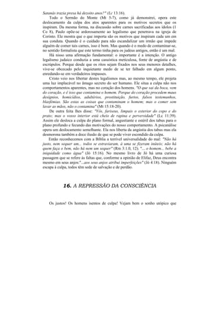 Satanás trazia presa há dezoito anos?" (Lc 13:16).
    Todo o Sermão do Monte (Mt 5-7), como já demonstrei, opera este
deslocamento da culpa dos atos aparentes para os motivos secretos que os
inspiram. Da mesma forma, na discussão sobre carnes sacrificadas aos ídolos (1
Co 8), Paulo opõe-se ardorosamente ao legalismo que penetrava na igreja de
Corinto. Ele mostra que o que importa são os motivos que inspiram cada um em
sua conduta. Quando é o cuidado para não escandalizar um irmão que impede
alguém de comer tais carnes, isso é bom. Mas quando é o medo de contaminar-se,
no sentido formalista que este termo tinha para os judeus antigos, então é um mal.
    Há nisso uma afirmação fundamental: o importante é a intenção. O antigo
legalismo judaico conduzia a uma casuística meticulosa, fonte de angústia e de
escrúpulos. Porque desde que os ritos sejam fixados nos seus menores detalhes,
vive-se obcecado pelo inquietante medo de se ter falhado em algum ponto,
enredando-se em verdadeiros impasses.
    Cristo veio nos libertar destes legalismos mas, ao mesmo tempo, ele projeta
uma luz implacável no âmago secreto do ser humano. Ele situa a culpa não nos
comportamentos aparentes, mas no coração dos homens. "O que sai da boca, vem
do coração, e ê isso que contamina o homem. Porque do coração procedem maus
desígnios, homicídios, adultérios, prostituição, furtos, falsos testemunhos,
blasfémias. São estas as coisas que contaminam o homem; mas o comer sem
lavar as mãos, não o contamina" (Mt 15:18-20).
    De outra feita lhes disse: "Vós, fariseus, limpais o exterior do copo e do
prato; mas o vosso interior está cheio de rapina e perversidade" (Lc 11:39).
Assim ele desloca a culpa do plano formal, angustiante e estéril dos tabus para o
plano profundo e fecundo das motivações do nosso comportamento. A psicanálise
opera um deslocamento semelhante. Ela nos liberta da angústia dos tabus mas ela
desmorona também a doce ilusão de que se pode viver escondido da culpa.
    Então reconhecemos com a Bíblia a terrível universalidade do mal: "Não há
justo, nem sequer um... todos se estraviaram, à uma se fizeram inúteis; não há
quem faça o bem, não há nem um sequer" (Rm 3:1.0, 12). "... o homem... bebe a
iniquidade como água" (Jó 15:16). No mesmo livro de Jó há uma curiosa
passagem que se refere às faltas que, conforme a opinião de Elifaz, Deus encontra
mesmo em seus anjos:"...aos seus anjos atribui imperfeições" (Jó 4:18). Ninguém
escapa à culpa, todos têm sede de salvação e de perdão.



            16. A REPRESSÃO DA CONSCIÊNCIA


   Os justos! Os homens isentos de culpa! Vejam bem o sonho utópico que
 