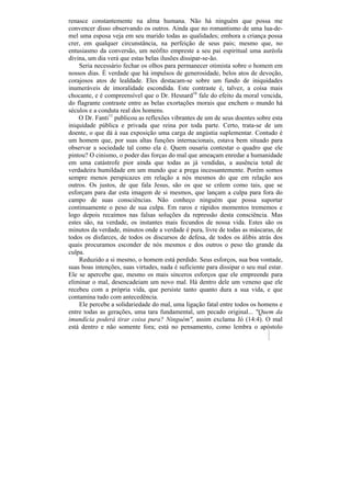 renasce constantemente na alma humana. Não há ninguém que possa me
convencer disso observando os outros. Ainda que no romantismo de uma lua-de-
mel uma esposa veja em seu marido todas as qualidades; embora a criança possa
crer, em qualquer circunstância, na perfeição de seus pais; mesmo que, no
entusiasmo da conversão, um neófito empreste a seu pai espiritual uma auréola
divina, um dia verá que estas belas ilusões dissipar-se-ão.
    Seria necessário fechar os olhos para permanecer otimista sobre o homem em
nossos dias. É verdade que há impulsos de generosidade, belos atos de devoção,
corajosos atos de lealdade. Eles destacam-se sobre um fundo de iniquidades
inumeráveis de imoralidade escondida. Este contraste é, talvez, a coisa mais
chocante, e é compreensível que o Dr. Hesnard16 fale do efeito da moral vencida,
do flagrante contraste entre as belas exortações morais que enchem o mundo há
séculos e a conduta real dos homens.
    O Dr. Fanti11 publicou as reflexões vibrantes de um de seus doentes sobre esta
iniquidade pública e privada que reina por toda parte. Certo, trata-se de um
doente, o que dá à sua exposição uma carga de angústia suplementar. Contudo é
um homem que, por suas altas funções internacionais, estava bem situado para
observar a sociedade tal como ela é. Quem ousaria contestar o quadro que ele
pintou? O cinismo, o poder das forças do mal que ameaçam enredar a humanidade
em uma catástrofe pior ainda que todas as já vendidas, a ausência total de
verdadeira humildade em um mundo que a prega incessantemente. Porém somos
sempre menos perspicazes em relação a nós mesmos do que em relação aos
outros. Os justos, de que fala Jesus, são os que se crêem como tais, que se
esforçam para dar esta imagem de si mesmos, que lançam a culpa para fora do
campo de suas consciências. Não conheço ninguém que possa suportar
continuamente o peso de sua culpa. Em raros e rápidos momentos trememos e
logo depois recaímos nas falsas soluções da repressão desta consciência. Mas
estes são, na verdade, os instantes mais fecundos de nossa vida. Estes são os
minutos da verdade, minutos onde a verdade é pura, livre de todas as máscaras, de
todos os disfarces, de todos os discursos de defesa, de todos os álibis atrás dos
quais procuramos esconder de nós mesmos e dos outros o peso tão grande da
culpa.
    Reduzido a si mesmo, o homem está perdido. Seus esforços, sua boa vontade,
suas boas intenções, suas virtudes, nada é suficiente para dissipar o seu mal estar.
Ele se apercebe que, mesmo os mais sinceros esforços que ele empreende para
eliminar o mal, desencadeiam um novo mal. Há dentro dele um veneno que ele
recebeu com a própria vida, que persiste tanto quanto dura a sua vida, e que
contamina tudo com antecedência.
    Ele percebe a solidariedade do mal, uma ligação fatal entre todos os homens e
entre todas as gerações, uma tara fundamental, um pecado original... "Quem da
imundícia poderá tirar coisa pura? Ninguém", assim exclama Jó (14:4). O mal
está dentro e não somente fora; está no pensamento, como lembra o apóstolo
 
