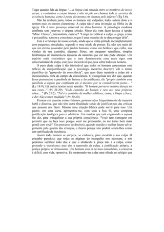 Tiago quando fala da língua: "... a língua está situada entre os membros de nosso
corpo, e contamina o corpo inteiro e não só põe em chamas toda a carreira da
existência humana, como é posta ela mesma em chamas pelo inferno" (Tg 3:6).
     Não há nenhum justo, todos os homens são culpados, todos sabem disto e o
sentem mais ou menos claramente. A culpa não é uma invenção da Bíblia ou da
igreja. Ela é uma presença universal na alma humana. A psicologia moderna
confirma sem reservas o dogma cristão. Nisso ela vem fazer justiça à igreja:
"Mme. Choisy7, psicanalista, escreve* "Longe de cultivar a culpa, a igreja, como
a psicanálise, tornou-a consciente, o que é uma maneira de se descarregar dela".
     Este é o balanço de nosso estudo, ainda que o tenha pintado incompletamente
com pequenas pinceladas, segundo o meu modo de pensar. Eu não sou mais do
que um eterno passeador pelo jardim humano, como um botânico que colhe, nas
viradas de seu caminho, algumas flores, um pequeno ramalhete, simples
lembranças de inumeráveis riquezas da natureza que ele não pode abraçar. Um
espírito mais sistemático que o meu demonstraria com mais rigor esta
universalidade da culpa, este peso inexorável que pesa sobre todos os homens.
     O peso desta culpa é tão intolerável que todos os homens apresentam este
reflexo da autojustificação que a psicologia moderna descreve sob o termo
científico de "repressão da consciência", que quer dizer reprimir a culpa até a
inconsciência, fora do campo da consciência. O evangelista nos diz que, quando
Jesus pronunciou a parábola do fariseu e do publicano, ele "propôs também esta
parábola a alguns que confiaram em si mesmos por se considerarem justos... "
(Lc 18:9). Há outros textos neste sentido: "O homem perverso mostra dureza no
seu rosto..." (Pv 21:29). "Todo caminho do homem é reto aos seus próprios
olhos... " (Pv 21:2). "Tal é o caminho da mulher adúltera; come, e limpa a boca,
e diz: Não cometi maldade" (Pv 30:20).
     Pensem em quantas coisas falamos, pronunciadas frequentemente de maneira
hábil e discreta, que não têm outra finalidade senão de justificar-nos das críticas
que possam nos fazer. Mesmo uma citação bíblica pode servir para isso. Um
pastor, em uma carta, apresentou-me, com toda a boa fé, uma completa
justificação teológica para o adultério. Um marido que está enganando a esposa
lhe diz, para tranquilizar a sua própria consciência: "Você tem vantagem em
permitir que eu faça isso; porque você me perdoando, eu me torno bem mais
gentil com você". Em processo de divórcio, quando marido e mulher lutam selva-
gemente pela guarda das crianças, o fazem porque isto poderá servir-lhes como
um certificado de inocência.
     Assim todo homem se enrijece, se endurece, para encobrir a sua culpa. O
estranho paradoxo que todas as páginas do evangelho nos mostram, e nós
podemos verificar todo dia, é que o obstáculo à graça não é a culpa, como
pretende o moralismo, mas sim a repressão da culpa, a justificação própria, a
justiça própria, o virtuosismo. Um homem está lá no meu consultório, a conversa
é difícil, sem vida, opressiva. Eu surpreendo-me a dar uma olhada no relógio que
 