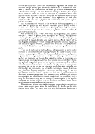 colocará fim à conversa! Eu me sinto absolutamente impotente: este homem está
satisfeito consigo mesmo, goza de uma boa saúde e não se recrimina de nada.
Bem ao contrario, um outro dia vem um doente que se enche de recriminações.
Tal consciência de culpa é um fator claramente patológico. Portanto, tudo de que
ele se acusa são faltas que todos nós, inclusive eu, cometemos. Então, uma
questão vem me inquietar: "Será que a saúde tem por prêmio um Certo recalque
de culpa? Será que nós não ficaríamos todos deprimidos se uma certa
superficialidade, uma certa negligência, não contribuísse, tanto quanto a graça,
para nos confortar?
     Não encontro resposta para isso. E sem dúvida um mistério que pertence só a
Deus. Mas me parece que Paul Ricoeur33 tem razão quando propõe encarar a
neurose como sendo "a falha em exonerar-se da culpa". A boa saúde seria, então,
o sucesso visível do processo de desculpas, a vigilância perfeita do reflexo da
justificativa de si mesmo.
     Um psicanalista, o Dr. Nodet27, põe, com a mesma prudência, uma questão
análoga: "O sentido de pecado, como a conquista das virtudes, pressupõe uma
certa inquietude espiritual. A neurose perverte a consciência do pecado,
acrescentando à inquietação sadia uma angústia doentia. Mas é preciso, talvez,
uma força de vontade pouco comum para descobrir e manter uma viva inquietude,
sem a ajuda da angústia neurótica. A neurose seria necessária à saúde? Tenhamos
a honestidade de constatar que ela nos ajuda às vezes, e em geral sem o saber-
mos".
     Tudo isto é muito sutil e muito delicado. Fatores doentios e fatores sadios
misturam-se constantemente tanto no comportamento dos saudáveis, como no dos
doentes, sern que se possa delimitá-los claramente. Pode acontecer a qualquer um
o que aconteceu comigo: enviar um esquizofrênico à clínica psiquiátrica, para aí
receber um tratamento de choque. Era necessário; aplicar a psicoterapia era
impossível, até mesmo perigosa, porque ela levantaria uma torrente de problemas
nos quais ele se perderia como em um labirinto, sem poder resolver nenhum
deles. Porém quando este doente volta curado, ele esqueceu-se de todos os seus
problemas; ele está tão em paz que a sua conversa é chata, convencional e sem
objetivo. Será que os tormentos que sofria não eram somente produto da doença,
sem significado humano autêntico? Não posso acreditar nisso. O que era
patológico era o caráter obsessivo e catastrófico desta maré de problemas; mas em
si mesmos esses problemas eram bem humanos, reais, autênticos; os mesmos
problemas com que todos lidamos, em uma escala menor, por assim dizer. Após a
cura, eles desaparecem como que por encanto. No entanto, agora eu não consigo
estabelecer um contato autêntico com esse doente tão pacificado. Antes, ele me
parecia singularmente mais humano do que agora.
    O que acontece de uma maneira tão exagerada com os doentes acontece em
menor escala com os sadios, como diz muito bem o Dr. Knock, que são todos
doentes sem o saber. Pelo menos uma certa dose de inquietude (justamente a
 