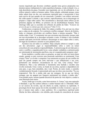 mesma inquietude que devemos combater quando toma graves proporções nos
doentes) parece indispensável a toda experiência humana, a toda evolução viva, a
toda descoberta da graça. Esconder essa inquietude, em vez de enfrentá-la, é um
reflexo natural a todos os homens sadios. Falsa solução, sobretudo porque, como
todos sabem hoje em dia, um sentimento reprimido para o inconsciente é bem
mais nocivo do que quando ele era consciente. Contudo é um reflexo universal,
tão velho quanto o mundo, e que consiste, especificamente, em se descarregar ou
projetar a culpa sobre outros. Nós encontramos a descrição deste reflexo já nas
primeiras páginas da Bíblia, no primeiro ato de desobediência humana. Deus
interroga Adão que se escondeu nos arbustos do jardim do Éden: "Comeste da
árvore de que te ordenei que não comesses?" (Gn 3:11).
     Conhecemos a resposta de Adão. Ele culpou a mulher. Eva, por sua vez, disse
que a culpa era da serpente. Foi o primeiro conflito conjugal. Através da história,
todos os cônjuges envolvidos em conflitos fazem a mesma acusação: "Não é
minha culpa, é sua". É exatamente isso que envenena uma discussão, porque cada
um tem necessidade de se desculpar acusando o outro. O debate é sem resultado
quando cada parte envolvida continua a descarregar as suas culpas sobre o outro,
em lugar de reconhecer e assumir os seus próprios erros.
     Acontece isso em todos os conflitos. Duas soluções abrem-se sempre a cada
um dos adversários: jogar as responsabilidades sobre o outro ou tomar
consciência de suas próprias responsabilidades. A primeira joga de um lado para o
outro o conflito; a segunda pode levar a uma solução verdadeira; a primeira pode
ser entremeada de incrementos pacíficos, mas só a segunda pode assegurar a paz!
     Existe também o conflito entre as gerações, ao qual me referi no início deste
estudo, quando os pais exercem uma possessão autoritária ou sentimental. Uma
criança "forte" se revolta e conquista a sua autonomia ao preço de um conflito do
qual ela guarda sempre um certo mal-estar e que influenciará o seu com-
portamento em inúmeras circunstâncias de sua vida. Uma criança "fraca"
submete-se. Mas a sua submissão é meramente uma fachada e encobre uma
revolta recalcada. Uma e outra, no fundo de sua alma, rejeitam a dependência de
seus pais, o que, bem entendido, não é mal. Porém, de outro modo, o caminho
verdadeiramente fecundo é representado pelo que me disse uma mocinha: "Eu sou
responsável. Não foi a minha mãe que me esmagou; fui eu que me deixei
esmagar, que me apaguei por fraqueza sentimental em relação a minha mãe."
Uma atitude assim, mesmo quando discutível do ponto de vista objetivo, conduz a
uma libertação bem maior.
     Assim, ainda que a revolta, como bem mostrou A. Camus,5 seja uma aspiração
à liberdade, o que lhe confere nobreza e caráter humano não é a liberdade. Pode-
se ser escravo da revolta, seja ela aberta ou surda, expressa ou reprimida. A
psicologia há de fazer passar da revolta escondida à revolta vivencial, o que já é
por si mesmo mais sadio e mais autêntico. Só a experiência espiritual pode
libertar da falsa submissão e da rebeldia, pela tomada de consciência de nossas
 
