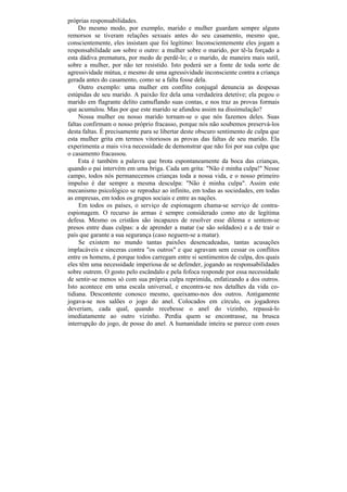próprias responsabilidades.
     Do mesmo modo, por exemplo, marido e mulher guardam sempre alguns
remorsos se tiveram relações sexuais antes do seu casamento, mesmo que,
conscientemente, eles insistam que foi legítimo: Inconscientemente eles jogam a
responsabilidade um sobre o outro: a mulher sobre o marido, por tê-la forçado a
esta dádiva prematura, por medo de perdê-lo; e o marido, de maneira mais sutil,
sobre a mulher, por não ter resistido. Isto poderá ser a fonte de toda sorte de
agressividade mútua, e mesmo de uma agressividade inconsciente contra a criança
gerada antes do casamento, como se a falta fosse dela.
     Outro exemplo: uma mulher em conflito conjugal denuncia as despesas
estúpidas de seu marido. A paixão fez dela uma verdadeira detetive; ela pegou o
marido em flagrante delito camuflando suas contas, e nos traz as provas formais
que acumulou. Mas por que este marido se afundou assim na dissimulação?
     Nossa mulher ou nosso marido tornam-se o que nós fazemos deles. Suas
faltas confirmam o nosso próprio fracasso, porque nós não soubemos preservá-los
desta faltas. É precisamente para se libertar deste obscuro sentimento de culpa que
esta mulher grita em termos vitoriosos as provas das faltas de seu marido. Ela
experimenta a mais viva necessidade de demonstrar que não foi por sua culpa que
o casamento fracassou.
     Esta é também a palavra que brota espontaneamente da boca das crianças,
quando o pai intervém em uma briga. Cada um grita: "Não é minha culpa!" Nesse
campo, todos nós permanecemos crianças toda a nossa vida, e o nosso primeiro
impulso é dar sempre a mesma desculpa: "Não é minha culpa". Assim este
mecanismo psicológico se reproduz ao infinito, em todas as sociedades, em todas
as empresas, em todos os grupos sociais e entre as nações.
     Em todos os países, o serviço de espionagem chama-se serviço de contra-
espionagem. O recurso às armas é sempre considerado como ato de legítima
defesa. Mesmo os cristãos são incapazes de resolver esse dilema e sentem-se
presos entre duas culpas: a de aprender a matar (se são soldados) e a de trair o
país que garante a sua segurança (caso neguem-se a matar).
     Se existem no mundo tantas paixões desencadeadas, tantas acusações
implacáveis e sinceras contra "os outros" e que agravam sem cessar os conflitos
entre os homens, é porque todos carregam entre si sentimentos de culpa, dos quais
eles têm uma necessidade imperiosa de se defender, jogando as responsabilidades
sobre outrem. O gosto pelo escândalo e pela fofoca responde por essa necessidade
de sentir-se menos só com sua própria culpa reprimida, enfatizando a dos outros.
Isto acontece em uma escala universal, e encontra-se nos detalhes da vida co-
tidiana. Descontente conosco mesmo, queixamo-nos dos outros. Antigamente
jogava-se nos salões o jogo do anel. Colocados em círculo, os jogadores
deveriam, cada qual, quando recebesse o anel do vizinho, repassá-lo
imediatamente ao outro vizinho. Perdia quem se encontrasse, na brusca
interrupção do jogo, de posse do anel. A humanidade inteira se parece com esses
 