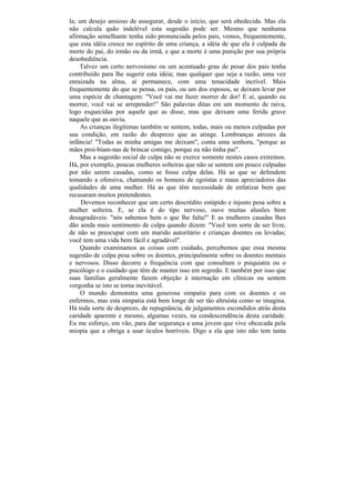 la; um desejo ansioso de assegurar, desde o início, que será obedecida. Mas ela
não calcula quão indelével esta sugestão pode ser. Mesmo que nenhuma
afirmação semelhante tenha sido pronunciada pelos pais, vemos, frequentemente,
que esta idéia cresce no espírito de uma criança, a idéia de que ela é culpada da
morte do pai, do irmão ou da irmã, e que a morte é uma punição por sua própria
desobediência.
    Talvez um certo nervosismo ou um acentuado grau de pesar dos pais tenha
contribuído para lhe sugerir esta idéia; mas qualquer que seja a razão, uma vez
enraizada na alma, aí permanece, com uma tenacidade incrível. Mais
frequentemente do que se pensa, os pais, ou um dos esposos, se deixam levar por
uma espécie de chantagem: "Você vai me fazer morrer de dor! E aí, quando eu
morrer, você vai se arrepender!" São palavras ditas em um momento de raiva,
logo esquecidas por aquele que as disse, mas que deixam uma ferida grave
naquele que as ouviu.
     As crianças ilegítimas também se sentem, todas, mais ou menos culpadas por
sua condição, em razão do desprezo que as atinge. Lembranças atrozes da
infância! "Todas as minha amigas me deixam", conta uma senhora, "porque as
mães proi-biam-nas de brincar comigo, porque eu não tinha pai".
    Mas a sugestão social de culpa não se exerce somente nestes casos extremos.
Há, por exemplo, poucas mulheres solteiras que não se sentem um pouco culpadas
por não serem casadas, como se fosse culpa delas. Há as que se defendem
tomando a ofensiva, chamando os homens de egoístas e maus apreciadores das
qualidades de uma mulher. Há as que têm necessidade de enfatizar bem que
recusaram muitos pretendentes.
     Devemos reconhecer que um certo descrédito estúpido e injusto pesa sobre a
mulher solteira. E, se ela é do tipo nervoso, ouve muitas alusões bem
desagradáveis: "nós sabemos bem o que lhe falta!" E as mulheres casadas lhes
dão ainda mais sentimento de culpa quando dizem: "Você tem sorte de ser livre,
de não se preocupar com um marido autoritário e crianças doentes ou levadas;
você tem uma vida bem fácil e agradável".
    Quando examinamos as coisas com cuidado, percebemos que essa mesma
sugestão de culpa pesa sobre os doentes, principalmente sobre os doentes mentais
e nervosos. Disso decorre a frequência com que consultam o psiquiatra ou o
psicólogo e o cuidado que têm de manter isso em segredo. E também por isso que
suas famílias geralmente fazem objeção à internação em clínicas ou sentem
vergonha se isto se torna inevitável.
     O mundo demonstra uma generosa simpatia para com os doentes e os
enfermos, mas esta simpatia está bem longe de ser tão altruísta como se imagina.
Há toda sorte de desprezo, de repugnância, de julgamentos escondidos atrás desta
caridade aparente e mesmo, algumas vezes, na condescendência desta caridade.
Eu me esforço, em vão, para dar segurança a uma jovem que vive obcecada pela
miopia que a obriga a usar óculos horríveis. Digo a ela que isto não tem tanta
 
