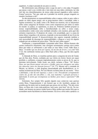 jogadores. A culpa é passada de uns para os outros.
     Há infelizmente uma diferença entre o jogo do anel e o da culpa. O jogador
que passa o anel a seu vizinho não o tem mais em suas mãos; entretanto, na vida
real não nos desembaraçamos da nossa culpa pessoal jogando-a sobre outrem.
Camus6 escreveu: "Sei que cada um é portador da miséria, porque ninguém no
mundo é incólume a ela".
     Se não projetarmos as responsabilidades sobre a esposa, sobre os pais, sobre o
patrão ou sobre algum amigo, nós as proje-taremos sobre a sociedade, sobre o
regime económico, ou, ainda, como o Dr. Bonet nos mostrou, nós as lançaremos
sobre certas categorias de homens vistos como responsáveis por todos os males
do mundo: os judeus, os capitalistas, os ateus etc. Podemos também projetar as
nossas responsabilidades sobre a hereditariedade ou sobre o nosso corpo,
considerando-o então como uma realidade estranha a nós mesmos, pela qual não
seríamos responsáveis. O desprezo do corpo e da sexualidade, que é a causa de
tantas falsas vergonhas e de neuroses, responde a esta necessidade de nos livrar da
responsabilidade pessoal. O desenvolvimento dos seguros responde também a
esta necessidade de descarga de responsabilidade e chega-se a ouvir de alguém
culpado por um acidente de carros dizer: "Não faz mal, tenho seguro".
     Finalmente, a responsabilidade é projetada sobre Deus. Muitos homens não
ousam confessá-lo claramente, mas carregam secretamente consigo raiva contra
Deus por todos os sofrimentos e por todas as suas faltas. Como Adão disse a
Deus: "A mulher que me deste por esposa, ela me deu da árvore, e eu comi" (Gn
3:12). Ele sutilmente insinua que a falta final cabia a Deus, que lhe dera aquela
mulher.
    A chamada de Deus, os israelitas partem para a conquista da terra de Canaã,
que ele lhes dera. Porém, exaltados por sua vitória em Jericó, fazem um saque
proibido e, confiantes, avançam imprudentemente contra os povos de Aí, que os
derrotam terrivelmente. Então Josué, seu chefe, reclama a Deus: "Ah! Senhor
Deus, por que fizeste passar este povo o Jordão, para nos entregares nas mãos
dos amorreus, para nos fazerem perecer?" (Js 7:7). Mesmo sob o comando de
Moisés, no deserto, a cada desgraça desencadeada pela desobediência, os is-
raelitas reclamavam de Deus. Por isso Moisés exclama antes de sua morte: "Deus
é fidelidade, e não há nele injustiça; é justo e reto. Procederam corruptamente
contra ele, já não são sem filhos, e, sim, suas manchas: é geração perversa e
deformada. É assim que recompensas ao Senhor, povo louco e ignorante?" (Dt
32:4-6).
     Entretanto, fico sempre feliz quando alguém ousa contar-me suas queixas
contra Deus. Frequentemente é um homem que se diz incrédulo, porque ele
acredita que há muito mal no mundo para que possa crer em Deus. "Ou não existe
Deus, ou Deus não é nem todo-poderoso, nem justo, nem bom" diz ele. Na rea-
lidade, este homem me parece render honra a Deus melhor que muitos fiéis que se
acomodam muito facilmente ao drama humano. Ele leva a sério todo o poderio e a
 