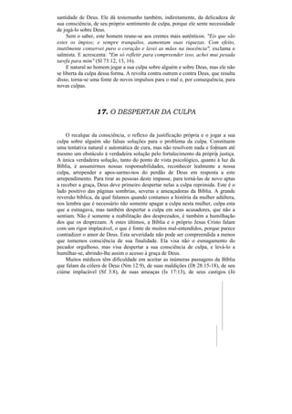 santidade de Deus. Ele dá testemunho também, indiretamente, da delicadeza de
sua consciência, de seu próprio sentimento de culpa, porque ele sente necessidade
de jogá-lo sobre Deus.
     Sem o saber, este homem reune-se aos crentes mais autênticos. "Eis que são
estes os ímpios; e sempre tranquilos, aumentam suas riquezas. Com efeito,
inutilmente conservei puro o coração e lavei as mãos na inocência", exclama o
salmista. E acrescenta: "Em só refletir para compreender isso, achei mui pesada
tarefa para mim" (Sl 73:12, 13, 16).
     E natural ao homem jogar a sua culpa sobre alguém e sobre Deus, mas ele não
se liberta da culpa dessa forma. A revolta contra outrem e contra Deus, que resulta
disso, torna-se uma fonte de novos impulsos para o mal e, por consequência, para
novas culpas.



                  17. O DESPERTAR DA CULPA


    O recalque da consciência, o reflexo da justificação própria e o jogar a sua
culpa sobre alguém são falsas soluções para o problema da culpa. Constituem
uma tentativa natural e automática de cura, mas não resolvem nada e formam até
mesmo um obstáculo à verdadeira solução pelo fortalecimento da própria justiça.
A única verdadeira solução, tanto do ponto de vista psicológico, quanto à luz da
Bíblia, é assumirmos nossas responsabilidades, reconhecer lealmente a nossa
culpa, arrepender e apos-sarmo-nos do perdão de Deus em resposta a este
arrependimento. Para tirar as pessoas deste impasse, para torná-las de novo aptas
a receber a graça, Deus deve primeiro despertar nelas a culpa reprimida. Este é o
lado positivo das páginas sombrias, severas e ameaçadoras da Bíblia. A grande
reversão bíblica, da qual falamos quando contamos a história da mulher adúltera,
nos lembra que é necessário não somente apagar a culpa nesta mulher, culpa esta
que a esmagava, mas também despertar a culpa em seus acusadores, que não a
sentiam. Não é somente a reabilitação dos desprezados, é também a humilhação
dos que os desprezam. A estes últimos, a Bíblia e o próprio Jesus Cristo falam
com um rigor implacável, o que é fonte de muitos mal-entendidos, porque parece
contradizer o amor de Deus. Esta severidade não pode ser compreendida a menos
que tomemos consciência de sua finalidade. Ela visa não o esmagamento do
pecador orgulhoso, mas visa despertar a sua consciência de culpa, e levá-lo a
humilhar-se, abrindo-lhe assim o acesso à graça de Deus.
    Muitos médicos têm dificuldade em aceitar as inúmeras passagens da Bíblia
que falam da cólera de Deus (Nm 12:9), de suas maldições (Dt 28:15-18), de seu
ciúme implacável (Sf 3:8), de suas ameaças (Is 17:13), de seus castigos (Jó
 