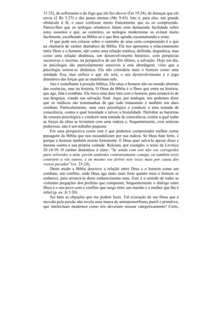 31:23), do sofrimento e do fogo que ele fez chover (Gn 19:24), de doenças que ele
envia (2 Rs 5:27) e das penas eternas (Mc 9:43). Isto é, para eles, um grande
obstáculo à fé, e ouso confessar muito francamente que eu os compreendo.
Parece-lhes que os teólogos ortodoxos falam com demasiada facilidade sobre
estes assuntos e que, ao contrário, os teólogos modernistas os evitam muito
facilmente, escolhendo na Bíblia só o que lhes agrada, escamoteando o resto.
     O que pode nos colocar sobre o caminho de uma certa compreensão é o que
eu chamaria de caráter dramático da Bíblia. Ela nos apresenta o relacionamento
entre Deus e o homem, não como uma relação estática, definida, dogmática, mas
como uma relação dinâmica, um desenvolvimento histórico, com peripécias
sucessivas e incertas, na perspectiva de um fim último, a salvação. Hoje em dia,
os psicólogos são particularmente sensíveis a esta abordagem, visto que a
psicologia tornou-se dinâmica. Ela não considera mais o homem como uma
entidade fixa, mas enfoca o que ele será, o seu desenvolvimento e o jogo
dramático das forças que se manifestam nele.
     Isto é semelhante à posição bíblica. Ela situa o homem não no mundo abstrato
das essências, mas na história. O Deus da Bíblia é o Deus que entra na história,
que age, fala e combate. Ele trava uma dura luta com o homem, para arrancá-lo de
sua desgraça, viando sua salvação final. Aqui, por analogia, nós podemos dizer
que os médicos são testemunhas de que todo tratamento é também um duro
combate. Particularmente, uma cura psicológica e conduzir a uma tomada de
consciência, contra a qual tensidade e talvez a brutalidade. Derrubar as barreiras
da censura psicológica e conduzir uma tomada de consciência, contra a qual todas
as forças da alma se levantam com uma rudeza e, frequentemente, com astúcias
poderosas, não é um trabalho pequeno.
    Em uma perspectiva como esta é que podemos compreender melhor certas
passagens da Bíblia que nos escandalizam por sua rudeza. Se Deus bate forte, é
porque o homem também resiste fortemente. E Deus quer salvá-lo apesar disso e
mesmo contra a sua própria vontade. Releiam, por exemplo, o texto de Levítico
26:14-39. O caráter dramático é claro: "Se ainda com isto não vos corrigirdes
para volverdes a mim, porém andardes contrariamente comigo, eu também serei
contrário a vós outros, e eu mesmo vos ferirei sete vezes mais por causa dos
vossos pecados'' (vs. 23-24).
     Deste modo a Bíblia descreve a relação entre Deus e o homem como um
combate, um conflito, onde Deus age tanto mais forte quanto mais o homem se
endurece, para arrancá-lo deste endurecimento mau. Este é o sentido de todas as
violentas pregações dos profetas que comparam, frequentemente o diálogo entre
Deus e o seu povo com o conflito que surge entre um marido e a mulher que lhe é
infiel (p. ex. Jr 3:20).
     Sei bem as objeções que me podem fazer. Tal evocação de um Deus que é
movido pela paixão não revela uma marca de antropomorfismo pueril e primitivo,
que intelectuais modernos como nós deveriam recusar categoricamente? Certo,
 