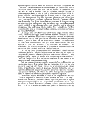 algumas expressões bíblicas podem nos fazer sorrir. Vejam um exemplo dado por
H. Michaud26. Os escritores bíblicos tinham observado que o nariz de um homem
colérico se dilata. Assim, para dizer que um homem se encolerizou, eles
escrevem: "seu nariz se inflamou". Ora, eles empregam a mesma expressão em
relação à cólera de Deus: "O nariz de Deus se inflamou contra Moisés" (Êx 4:14 -
sentido original). Naturalmente, nós não devemos tomar ao pé da letra estas
descrições tão humanas de Deus. Mas tomemos o cuidado para não rejeitar, junto
com a expressão formal, a profunda verdade que ela implica. Tomemos cuidado
para não despojar Deus de sua humanidade, sob o pretexto de libertarmo-nos de
um antropomorfismo ingênuo, pois então não teríamos mais que um Deus glacial,
remoto, imutável, na eternidade, estranho à vida, estranho à história, estranho à
nossa própria vida, um Deus de filósofos e não o Deus vivo da Bíblia. Um Deus
sem sentimentos seria, se ouso dizer, um Deus sem alma, morto, mais morto ainda
que o Deus de Nietzsche.
     Um teólogo como Karl Barth2 lutou durante muito tempo, com uma firmeza
salutar, contra uma concepção demasiadamente humana, sentimental e fácil de
Deus; ele nos fez retomar a consciência de sua grandeza soberana, de forma que é
impressionante ouvi-lo falar agora de sua humanidade. Ele cita um provérbio
alemão: "Quando se olha a lua, não vemos senão a metade". Precisamos tentar
ver, talvez não simultaneamente, mas pelo menos sucessivamente, esses dois
aspectos de Deus: sua eternidade e sua atualidade, sua distância e sua
proximidade, seus desígnios imutáveis e as circunstâncias históricas, mutáveis e
incertas, nas quais estes dois aspectos se encarnam dia a dia.
     Um Deus sem cólera seria também um Deus sem piedade. Ele seria um mero
conceito de perfeição e não um Deus que salva, que sofre, que fala e que tem
compaixão. Ele não seria o Deus que interpela amorosamente o homem: "... mas,
me deste trabalho com os teus pecados, e me cansaste com as tuas iniquidades"
(Is 43:24). Ele não seria o Deus que intervém no destino de cada homem, de nós
mesmos e de cada um de nossos pacientes.
    Creio que podemos tomar as expressões antropomórficas, na Bíblia, pelo que
elas são: uma maneira de evocar um Deus que é dinâmico, ativo, vivo, que seria
impossível sugerir de outra forma a não ser por termos como paixões, ciúmes,
cólera, arrependimento, tirados da psicologia humana. Entretanto, sem nos
agarrarmos literalmente às palavras, devemos conservar o conceito pessoal de
Deus que elas exprimem, sob pena de não termos mais que um Deus abstraio,
objeto de especulações intelectuais e não de uma experiência espiritual.
     Desse mesmo modo a Bíblia fala, às vezes, de um arrependimento de Deus:
"Então se arrependeu o Senhor de ter feito o homem na terra..." (Gn 6:6). O
profeta Amos teve visões. Ele implora a Deus, suplica-lhe para cessar os flagelos
pelos quais castiga o seu povo, isto é, os gafanhotos que devoram a erva, e o fogo
que devasta os campos. Sua oração é atendida: "Então o Senhor se arrependeu
disto..." (Am 7:3). O profeta Joel afirma que o Senhor "se arrepende do mal" (Jl
 
